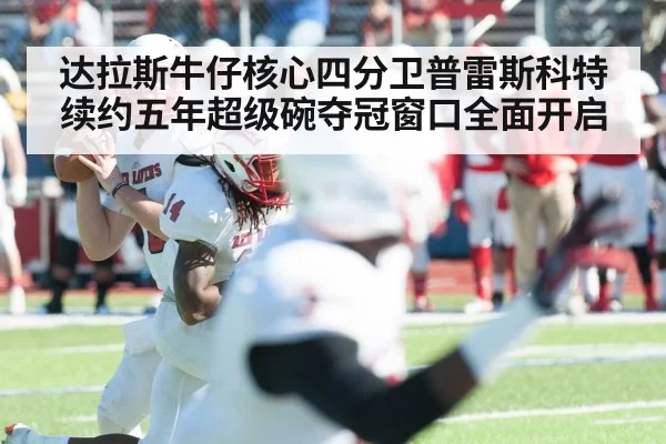 达拉斯牛仔核心四分卫普雷斯科特续约五年超级碗夺冠窗口全面开启