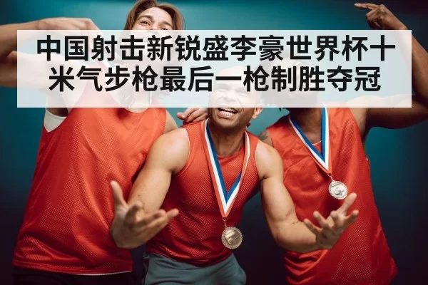 中国射击新锐盛李豪世界杯十米气步枪最后一枪制胜夺冠