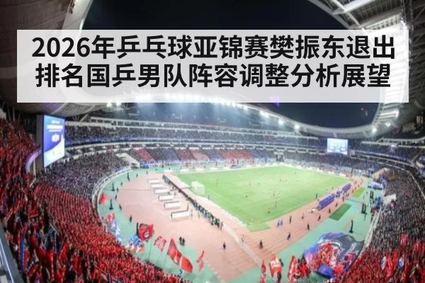 2026年乒乓球亚锦赛樊振东退出排名国乒男队阵容调整分析展望